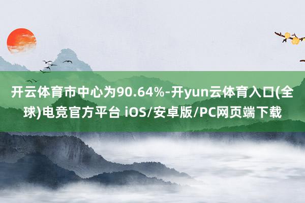 开云体育市中心为90.64%-开yun云体育入口(全球)电竞官方平台 iOS/安卓版/PC网页端下载