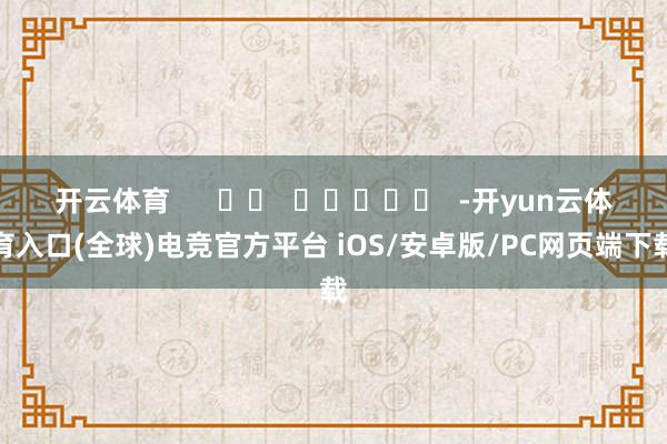 开云体育      		  					  -开yun云体育入口(全球)电竞官方平台 iOS/安卓版/PC网页端下载