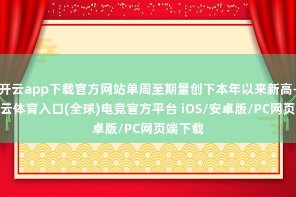 开云app下载官方网站单周至期量创下本年以来新高-开yun云体育入口(全球)电竞官方平台 iOS/安卓版/PC网页端下载