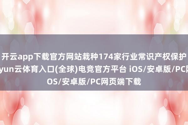 开云app下载官方网站栽种174家行业常识产权保护责任站-开yun云体育入口(全球)电竞官方平台 iOS/安卓版/PC网页端下载