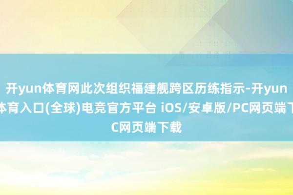 开yun体育网此次组织福建舰跨区历练指示-开yun云体育入口(全球)电竞官方平台 iOS/安卓版/PC网页端下载