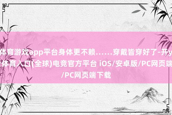 体育游戏app平台身体更不赖……穿戴皆穿好了-开yun云体育入口(全球)电竞官方平台 iOS/安卓版/PC网页端下载