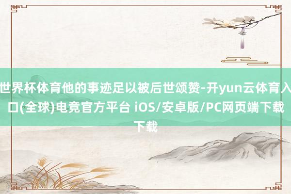 世界杯体育他的事迹足以被后世颂赞-开yun云体育入口(全球)电竞官方平台 iOS/安卓版/PC网页端下载