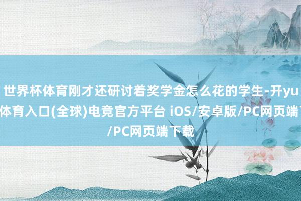 世界杯体育刚才还研讨着奖学金怎么花的学生-开yun云体育入口(全球)电竞官方平台 iOS/安卓版/PC网页端下载