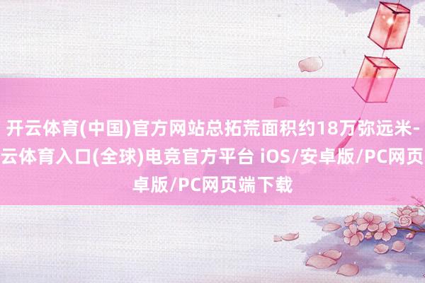 开云体育(中国)官方网站总拓荒面积约18万弥远米-开yun云体育入口(全球)电竞官方平台 iOS/安卓版/PC网页端下载