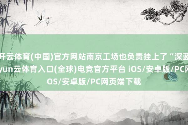 开云体育(中国)官方网站南京工场也负责挂上了“深蓝”的标-开yun云体育入口(全球)电竞官方平台 iOS/安卓版/PC网页端下载