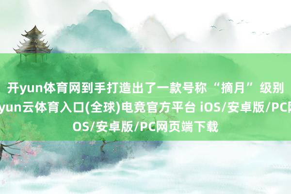 开yun体育网到手打造出了一款号称 “摘月” 级别的佳作-开yun云体育入口(全球)电竞官方平台 iOS/安卓版/PC网页端下载