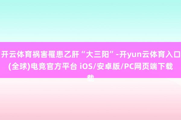 开云体育祸害罹患乙肝“大三阳”-开yun云体育入口(全球)电竞官方平台 iOS/安卓版/PC网页端下载