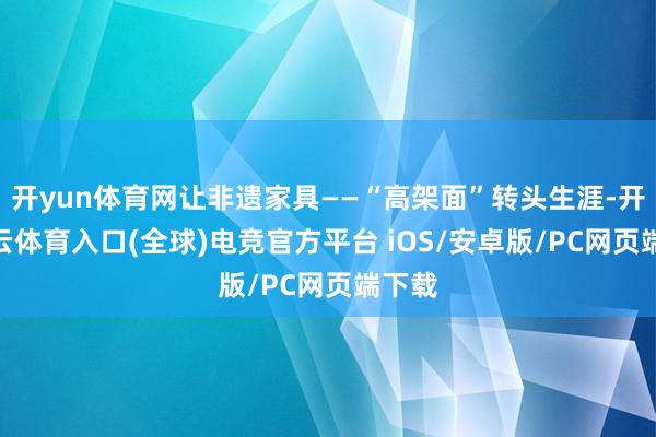 开yun体育网让非遗家具——“高架面”转头生涯-开yun云体育入口(全球)电竞官方平台 iOS/安卓版/PC网页端下载