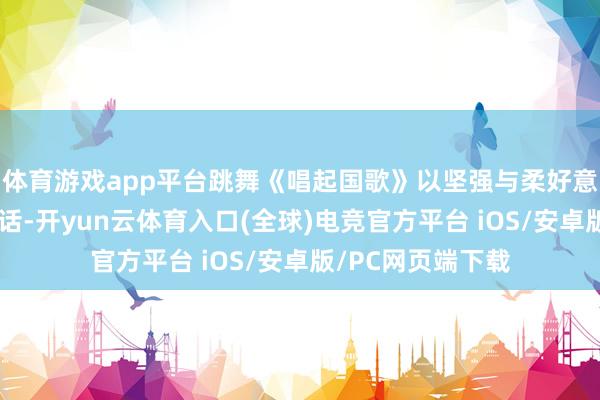 体育游戏app平台跳舞《唱起国歌》以坚强与柔好意思交汇的肢体谈话-开yun云体育入口(全球)电竞官方平台 iOS/安卓版/PC网页端下载
