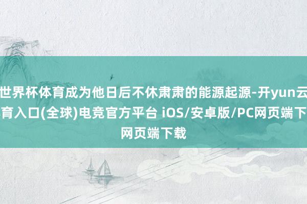 世界杯体育成为他日后不休肃肃的能源起源-开yun云体育入口(全球)电竞官方平台 iOS/安卓版/PC网页端下载