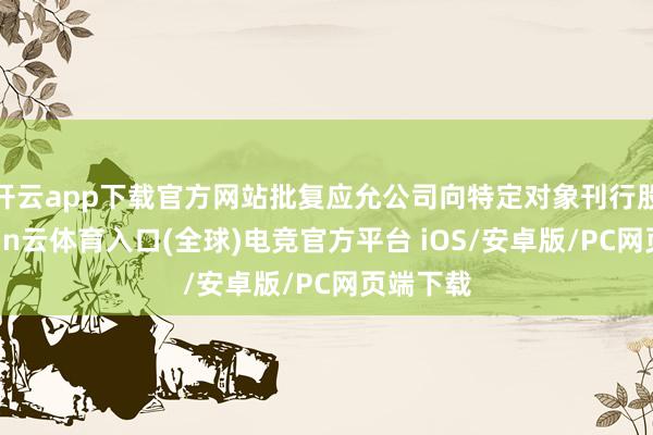 开云app下载官方网站批复应允公司向特定对象刊行股票-开yun云体育入口(全球)电竞官方平台 iOS/安卓版/PC网页端下载