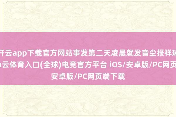 开云app下载官方网站事发第二天凌晨就发音尘报祥瑞-开yun云体育入口(全球)电竞官方平台 iOS/安卓版/PC网页端下载